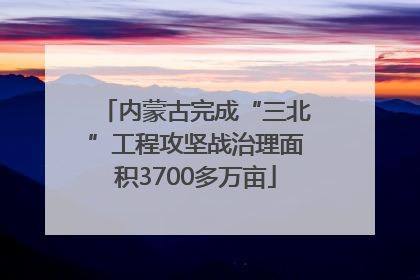 内蒙古完成“三北”工程攻坚战治理面积3700多万亩