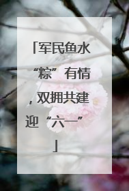 军民鱼水“粽”有情，双拥共建迎“六一”