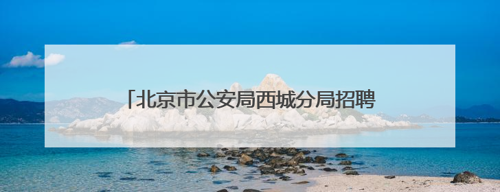 北京市公安局西城分局招聘30名勤务警务辅助人员