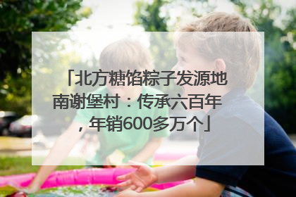 北方糖馅粽子发源地南谢堡村：传承六百年，年销600多万个