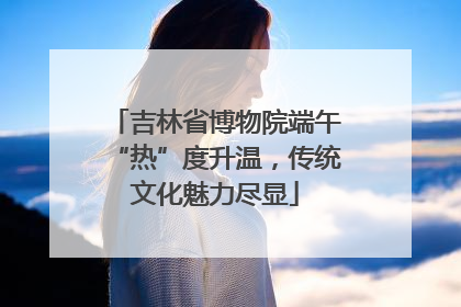 吉林省博物院端午“热”度升温，传统文化魅力尽显