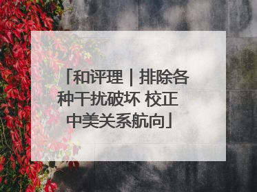 和评理｜排除各种干扰破坏 校正中美关系航向