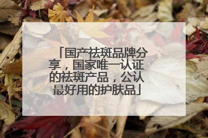 国产祛斑品牌分享，国家唯一认证的祛斑产品，公认最好用的护肤品