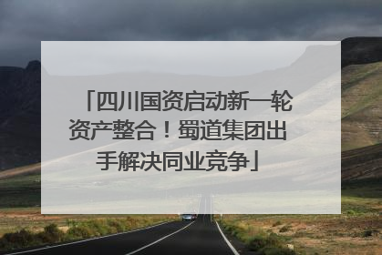 四川国资启动新一轮资产整合！蜀道集团出手解决同业竞争