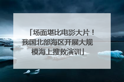 场面堪比电影大片！我国北部海区开展大规模海上搜救演训