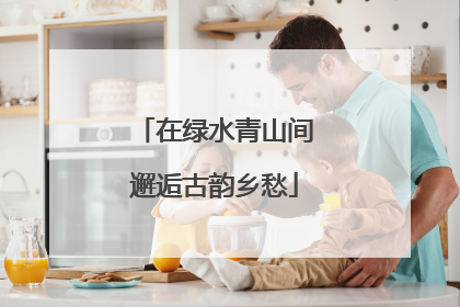 在绿水青山间邂逅古韵乡愁