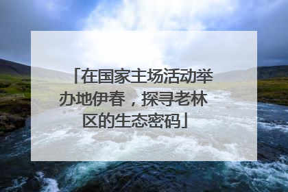 在国家主场活动举办地伊春，探寻老林区的生态密码
