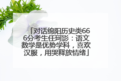 对话绵阳历史类666分考生任珂影：语文数学是优势学科，喜欢汉服，用哭释放情绪