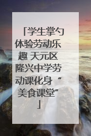 学生掌勺体验劳动乐趣 天元区隆兴中学劳动课化身“美食课堂”