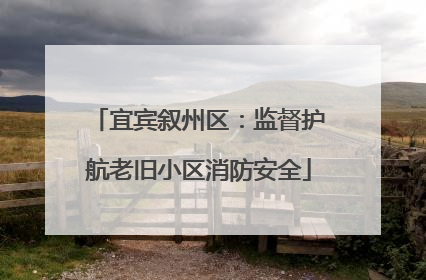 宜宾叙州区：监督护航老旧小区消防安全