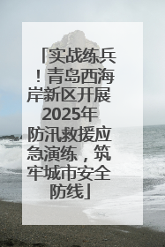 实战练兵！青岛西海岸新区开展2025年防汛救援应急演练，筑牢城市安全防线
