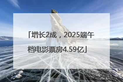 增长2成，2025端午档电影票房4.59亿