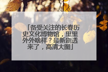 备受关注的长春历史文化博物馆，里里外外啥样？最新剧透来了，高清大图