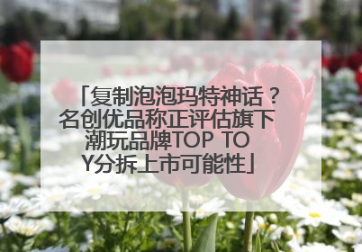 复制泡泡玛特神话？名创优品称正评估旗下潮玩品牌TOP TOY分拆上市可能性