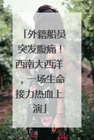 外籍船员突发腹痛！西南大西洋，一场生命接力热血上演