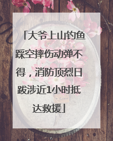 大爷上山钓鱼踩空摔伤动弹不得，消防顶烈日跋涉近1小时抵达救援