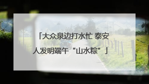 大众泉边打水忙 泰安人发明端午“山水粽”
