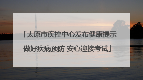 太原市疾控中心发布健康提示 做好疾病预防 安心迎接考试