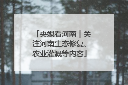 央媒看河南｜关注河南生态修复、农业灌溉等内容