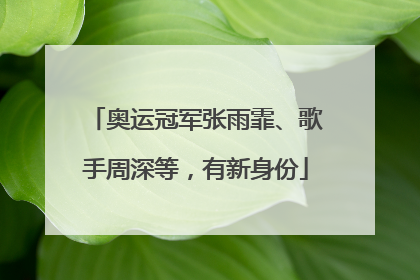 奥运冠军张雨霏、歌手周深等，有新身份