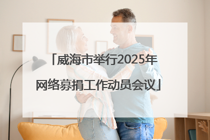 威海市举行2025年网络募捐工作动员会议