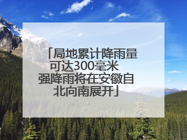 局地累计降雨量可达300毫米 强降雨将在安徽自北向南展开