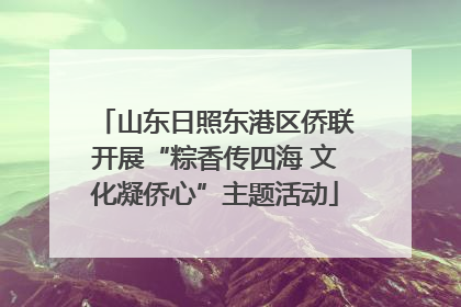 山东日照东港区侨联开展“粽香传四海 文化凝侨心”主题活动