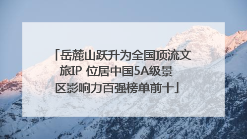 岳麓山跃升为全国顶流文旅IP 位居中国5A级景区影响力百强榜单前十