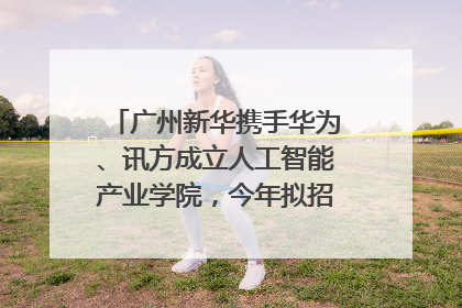 广州新华携手华为、讯方成立人工智能产业学院，今年拟招生150人