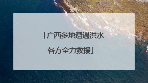 广西多地遭遇洪水 各方全力救援