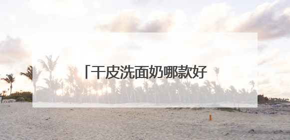 干皮洗面奶哪款好用，洗完脸不紧绷的洗面奶推荐，收藏