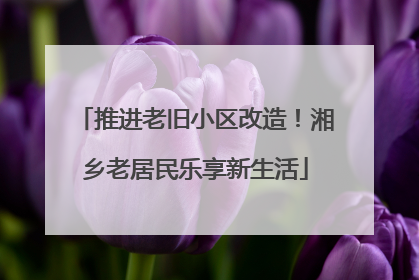 推进老旧小区改造！湘乡老居民乐享新生活