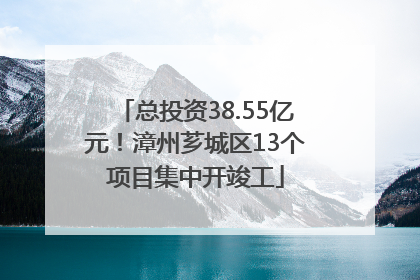 总投资38.55亿元！漳州芗城区13个项目集中开竣工