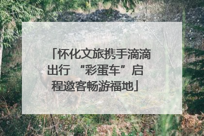 怀化文旅携手滴滴出行 “彩蛋车”启程邀客畅游福地