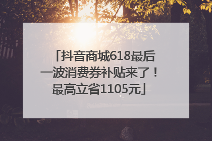 抖音商城618最后一波消费券补贴来了！最高立省1105元