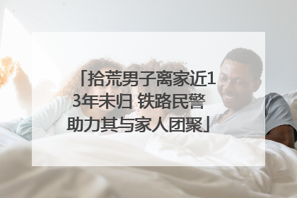 拾荒男子离家近13年未归 铁路民警助力其与家人团聚