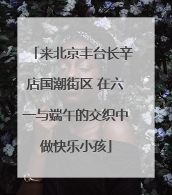 来北京丰台长辛店国潮街区 在六一与端午的交织中做快乐小孩