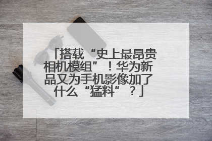 搭载“史上最昂贵相机模组”！华为新品又为手机影像加了什么“猛料”？