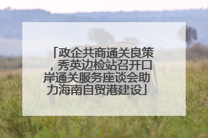 政企共商通关良策，秀英边检站召开口岸通关服务座谈会助力海南自贸港建设