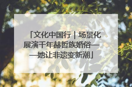文化中国行｜场景化展演千年赫哲族婚俗——她让非遗变新潮