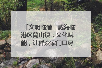 文明临港｜威海临港区蔄山镇：文化赋能，让群众家门口尽享幸福生活
