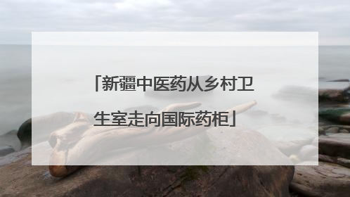 新疆中医药从乡村卫生室走向国际药柜