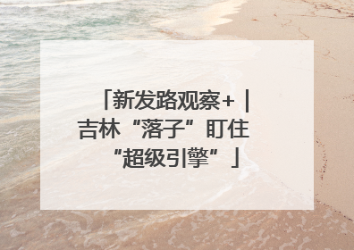 新发路观察+｜吉林“落子”盯住“超级引擎”