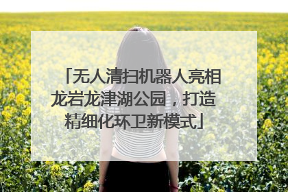无人清扫机器人亮相龙岩龙津湖公园，打造精细化环卫新模式