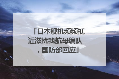 日本舰机频频抵近滋扰我航母编队，国防部回应