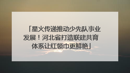 星火传递推动少先队事业发展！河北省打造联建共育体系让红领巾更鲜艳