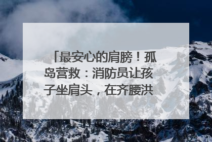 最安心的肩膀！孤岛营救：消防员让孩子坐肩头，在齐腰洪水里稳如泰山