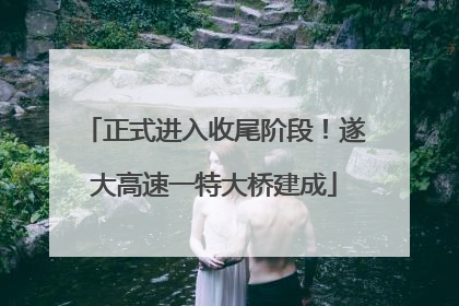 正式进入收尾阶段！遂大高速一特大桥建成
