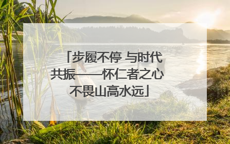 步履不停 与时代共振——怀仁者之心 不畏山高水远