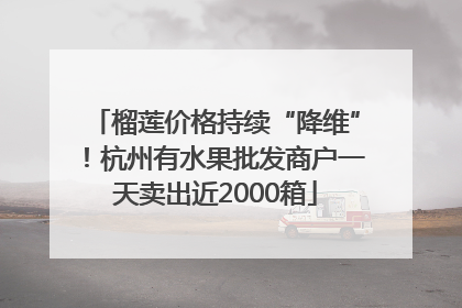 榴莲价格持续“降维”！杭州有水果批发商户一天卖出近2000箱
